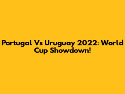 Portugal Vs Uruguay 2022: World Cup Showdown!