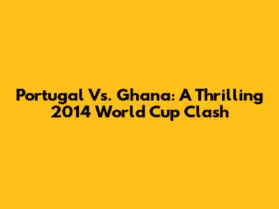 Portugal Vs. Ghana: A Thrilling 2014 World Cup Clash