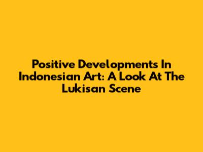 Positive Developments In Indonesian Art: A Look At The Lukisan Scene