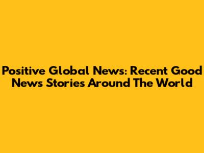 Positive Global News: Recent Good News Stories Around The World