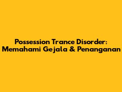 Possession Trance Disorder: Memahami Gejala & Penanganan