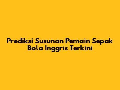 Prediksi Susunan Pemain Sepak Bola Inggris Terkini