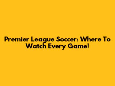 Premier League Soccer: Where To Watch Every Game!