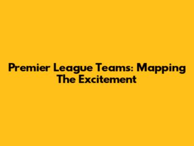 Premier League Teams: Mapping The Excitement