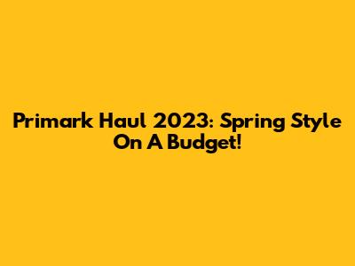 Primark Haul 2023: Spring Style On A Budget!