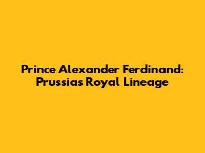 Prince Alexander Ferdinand: Prussia's Royal Lineage