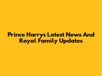Prince Harry's Latest News And Royal Family Updates