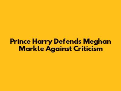 Prince Harry Defends Meghan Markle Against Criticism