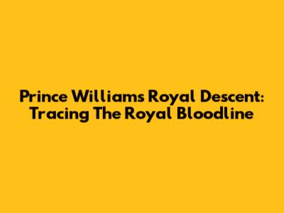 Prince William's Royal Descent: Tracing The Royal Bloodline