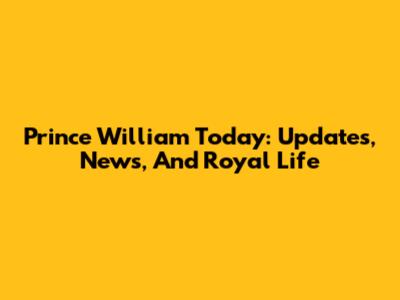 Prince William Today: Updates, News, And Royal Life