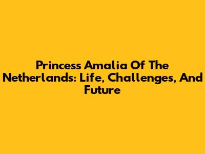 Princess Amalia Of The Netherlands: Life, Challenges, And Future