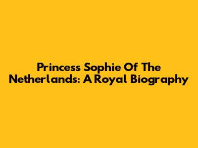 Princess Sophie Of The Netherlands: A Royal Biography