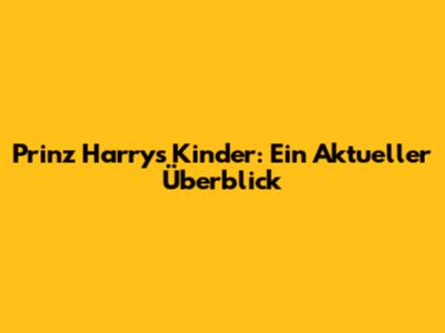 Prinz Harrys Kinder: Ein Aktueller Überblick