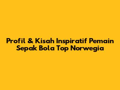 Profil & Kisah Inspiratif Pemain Sepak Bola Top Norwegia