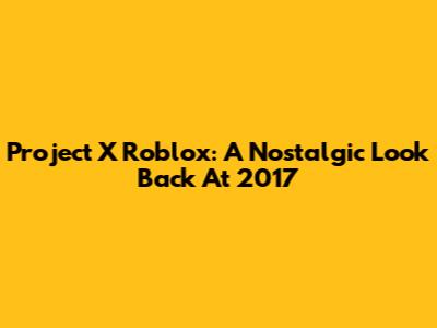 Project X Roblox: A Nostalgic Look Back At 2017