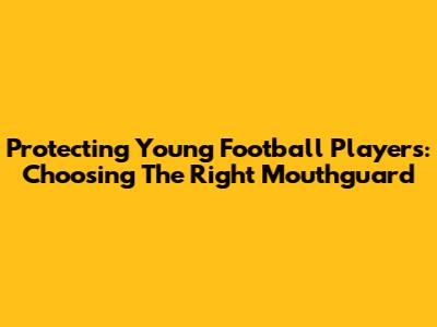Protecting Young Football Players: Choosing The Right Mouthguard