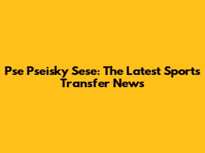 Pse Pseisky Sese: The Latest Sports Transfer News