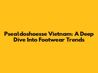 Psealdoshoesse Vietnam: A Deep Dive Into Footwear Trends