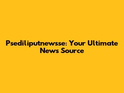 Psediliputnewsse: Your Ultimate News Source