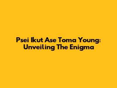 Psei Ikut Ase Toma Young: Unveiling The Enigma