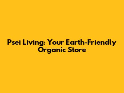 Psei Living: Your Earth-Friendly Organic Store