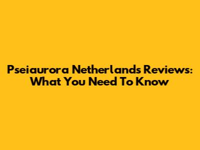 Pseiaurora Netherlands Reviews: What You Need To Know