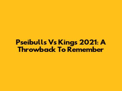 Pseibulls Vs Kings 2021: A Throwback To Remember