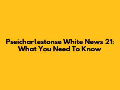 Pseicharlestonse White News 21: What You Need To Know
