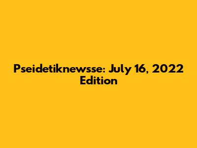 Pseidetiknewsse: July 16, 2022 Edition