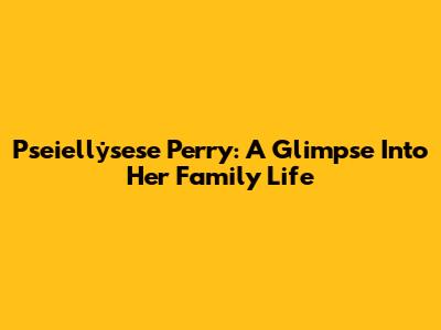 Pseiellẏsese Perry: A Glimpse Into Her Family Life