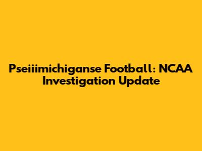 Pseiiimichiganse Football: NCAA Investigation Update
