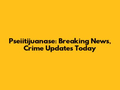 Pseiitijuanase: Breaking News, Crime Updates Today