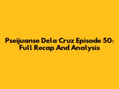 Pseijuanse Dela Cruz Episode 50: Full Recap And Analysis