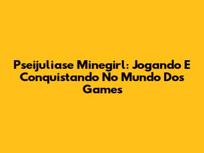 Pseijuliase Minegirl: Jogando E Conquistando No Mundo Dos Games