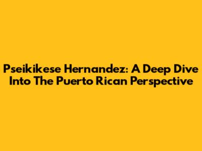 Pseikikese Hernandez: A Deep Dive Into The Puerto Rican Perspective