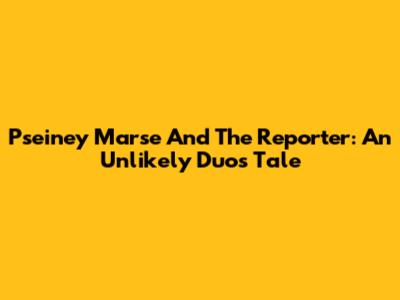 Pseiney Marse And The Reporter: An Unlikely Duo's Tale