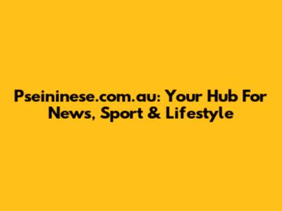 Pseininese.com.au: Your Hub For News, Sport & Lifestyle