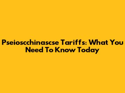 Pseioscchinascse Tariffs: What You Need To Know Today