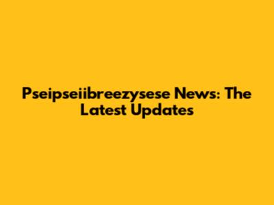 Pseipseiibreezysese News: The Latest Updates
