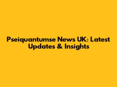 Pseiquantumse News UK: Latest Updates & Insights