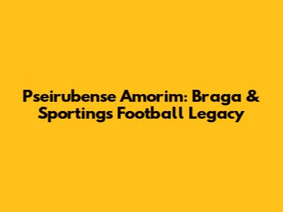 Pseirubense Amorim: Braga & Sporting's Football Legacy
