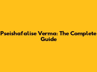 Pseishafalise Verma: The Complete Guide