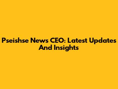 Pseishse News CEO: Latest Updates And Insights