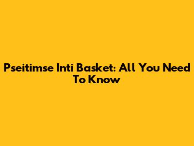 Pseitimse Inti Basket: All You Need To Know