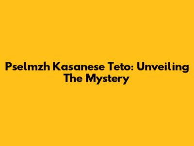 Pselmzh Kasanese Teto: Unveiling The Mystery
