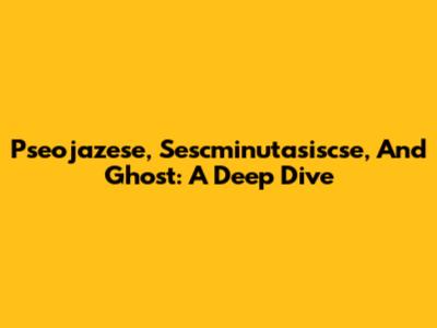 Pseojazese, Sescminutasiscse, And Ghost: A Deep Dive