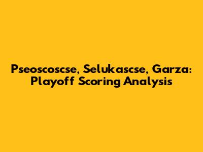 Pseoscoscse, Selukascse, Garza: Playoff Scoring Analysis