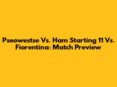 Pseowestse Vs. Ham Starting 11 Vs. Fiorentina: Match Preview