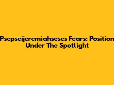Psepseijeremiahsese's Fears: Position Under The Spotlight