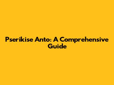 Pserikise Anto: A Comprehensive Guide